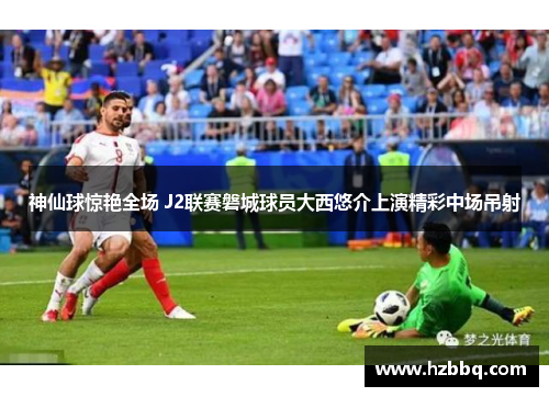 神仙球惊艳全场 J2联赛磐城球员大西悠介上演精彩中场吊射 神仙球惊艳全场 J2联赛磐城球员大西悠介上演精彩中场吊射