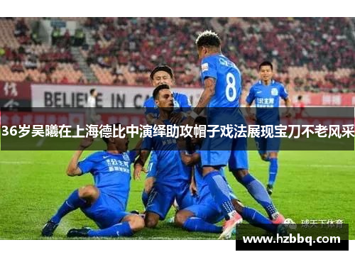 36岁吴曦在上海德比中演绎助攻帽子戏法展现宝刀不老风采 36岁吴曦在上海德比中演绎助攻帽子戏法展现宝刀不老风采